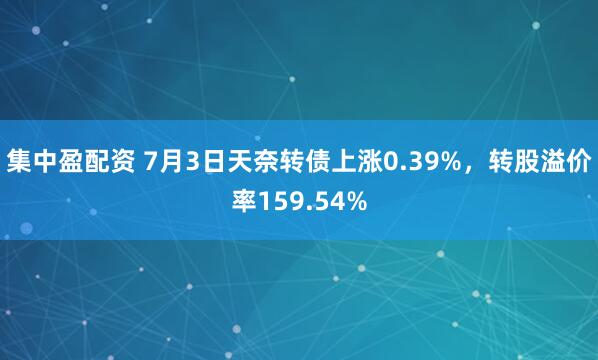 集中盈配资 7月3日天奈转债上涨0.39%，转股溢价率159.54%