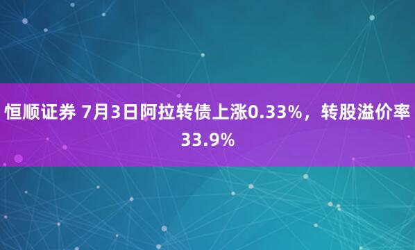 恒顺证券 7月3日阿拉转债上涨0.33%，转股溢价率33.9%