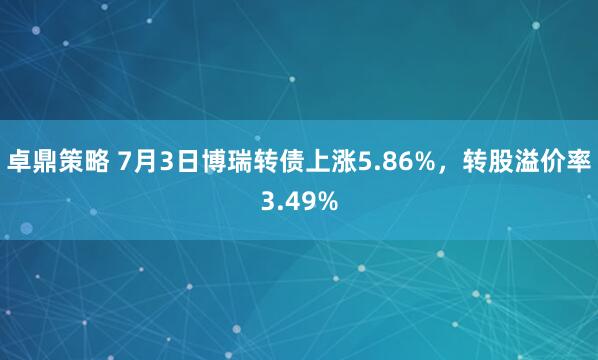 卓鼎策略 7月3日博瑞转债上涨5.86%，转股溢价率3.49%