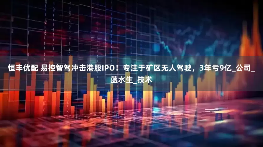 恒丰优配 易控智驾冲击港股IPO！专注于矿区无人驾驶，3年亏9亿_公司_蓝水生_技术