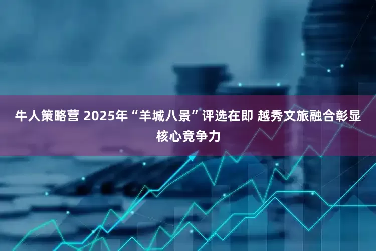 牛人策略营 2025年“羊城八景”评选在即 越秀文旅融合彰显核心竞争力