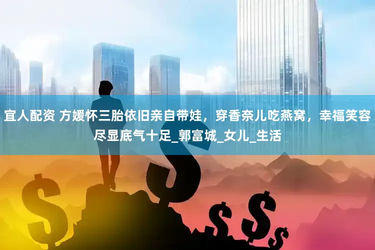 宜人配资 方媛怀三胎依旧亲自带娃，穿香奈儿吃燕窝，幸福笑容尽显底气十足_郭富城_女儿_生活