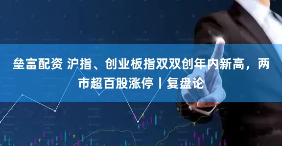 垒富配资 沪指、创业板指双双创年内新高，两市超百股涨停丨复盘论
