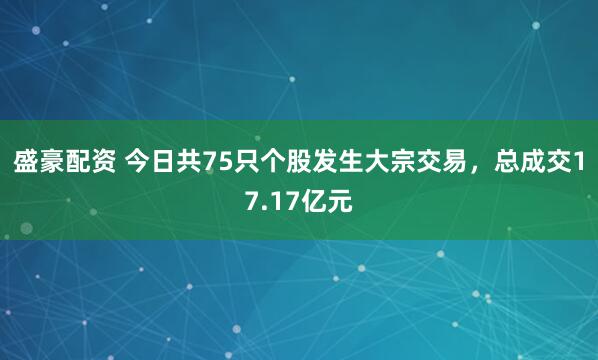 盛豪配资 今日共75只个股发生大宗交易，总成交17.17亿元