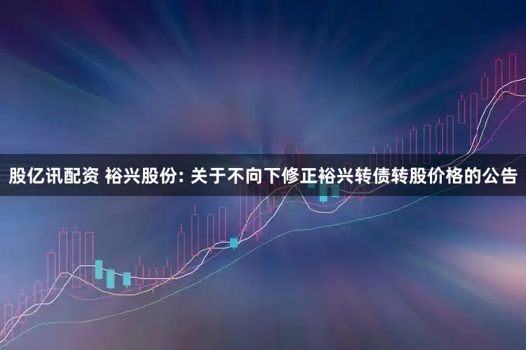 股亿讯配资 裕兴股份: 关于不向下修正裕兴转债转股价格的公告