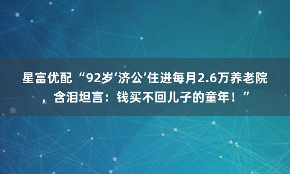 星富优配 “92岁‘济公’住进每月2.6万养老院，含泪坦言：钱买不回儿子的童年！”
