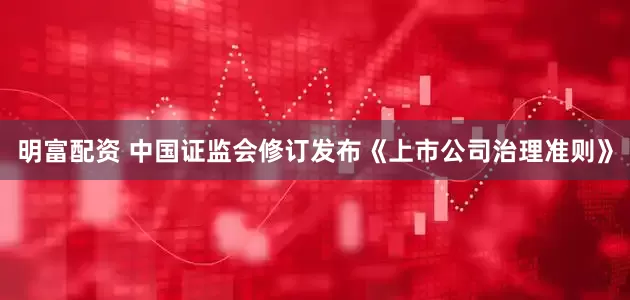 明富配资 中国证监会修订发布《上市公司治理准则》