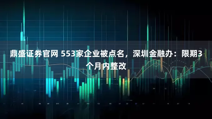 鼎盛证券官网 553家企业被点名，深圳金融办：限期3个月内整改