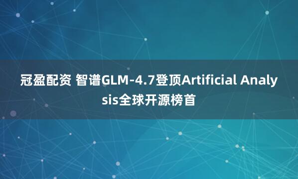 冠盈配资 智谱GLM-4.7登顶Artificial Analysis全球开源榜首