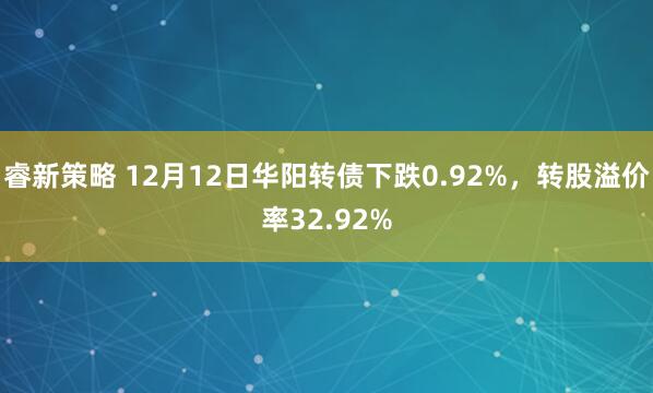 睿新策略 12月12日华阳转债下跌0.92%，转股溢价率32.92%