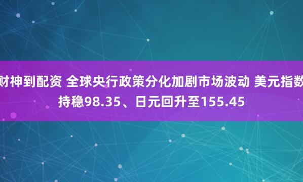财神到配资 全球央行政策分化加剧市场波动 美元指数持稳98.35、日元回升至155.45