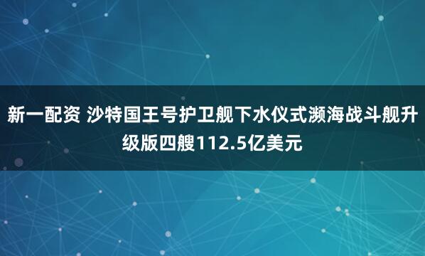 新一配资 沙特国王号护卫舰下水仪式濒海战斗舰升级版四艘112.5亿美元