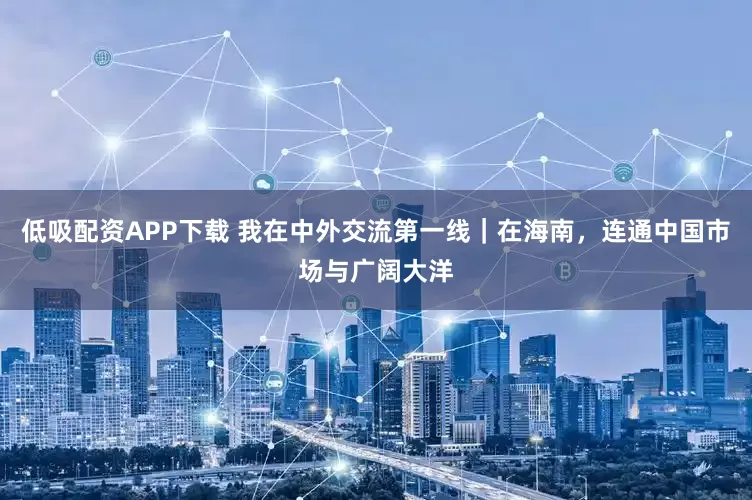 低吸配资APP下载 我在中外交流第一线｜在海南，连通中国市场与广阔大洋