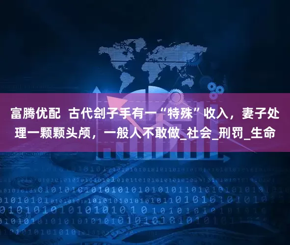 富腾优配  古代刽子手有一“特殊”收入，妻子处理一颗颗头颅，一般人不敢做_社会_刑罚_生命