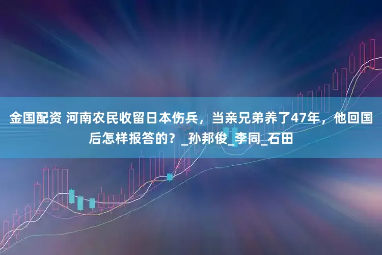 金国配资 河南农民收留日本伤兵，当亲兄弟养了47年，他回国后怎样报答的？_孙邦俊_李同_石田