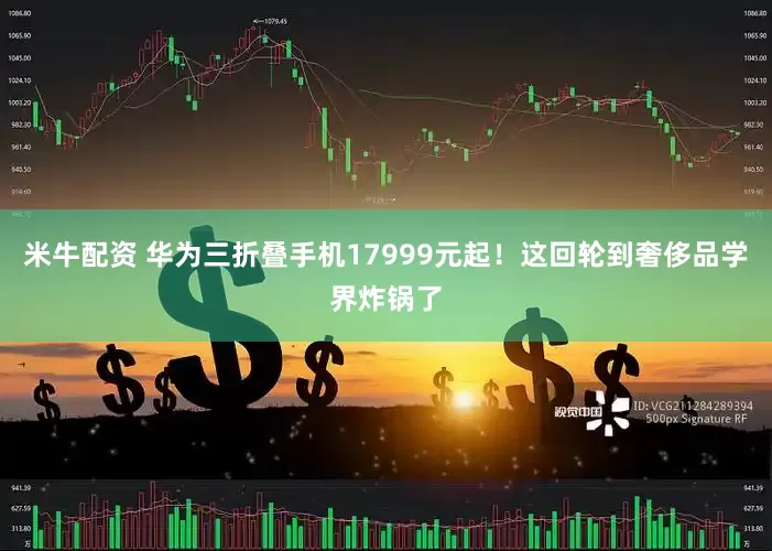 米牛配资 华为三折叠手机17999元起！这回轮到奢侈品学界炸锅了