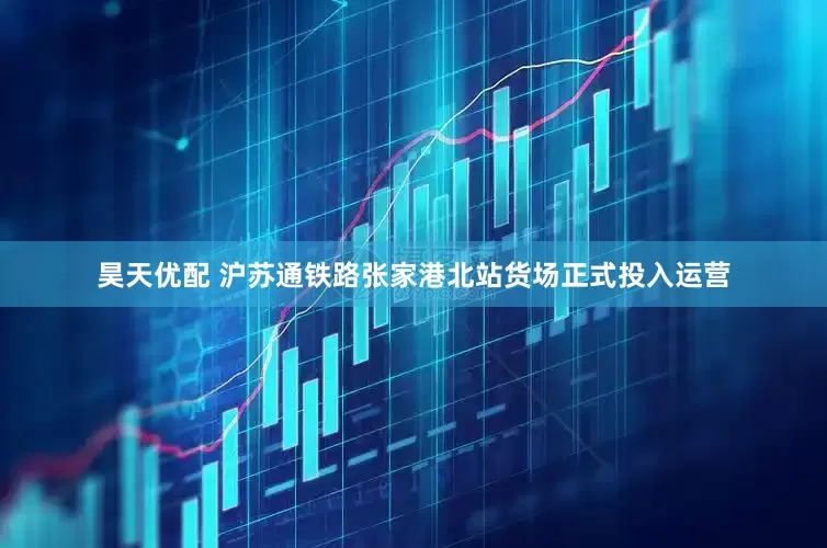 昊天优配 沪苏通铁路张家港北站货场正式投入运营
