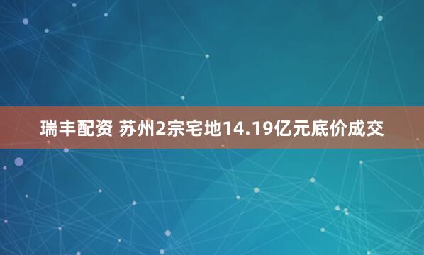 瑞丰配资 苏州2宗宅地14.19亿元底价成交